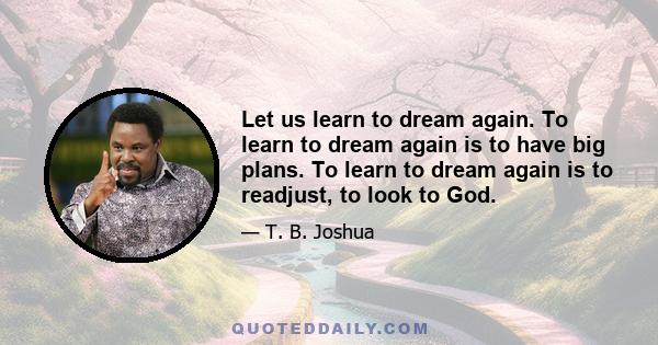 Let us learn to dream again. To learn to dream again is to have big plans. To learn to dream again is to readjust, to look to God.