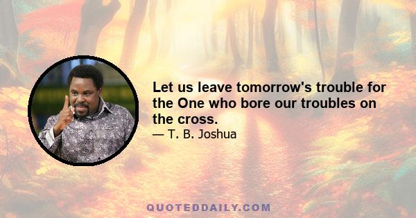 Let us leave tomorrow's trouble for the One who bore our troubles on the cross.