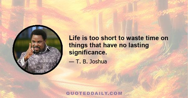 Life is too short to waste time on things that have no lasting significance.