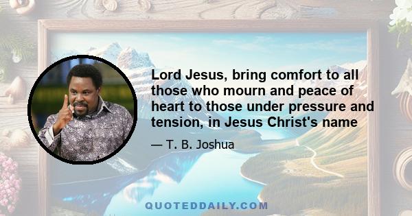 Lord Jesus, bring comfort to all those who mourn and peace of heart to those under pressure and tension, in Jesus Christ's name