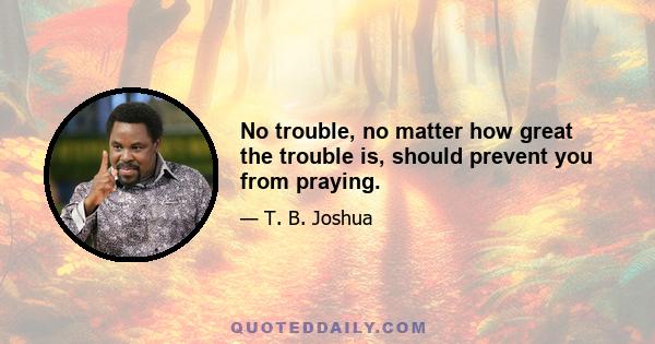 No trouble, no matter how great the trouble is, should prevent you from praying.