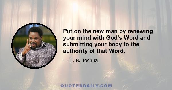 Put on the new man by renewing your mind with God's Word and submitting your body to the authority of that Word.