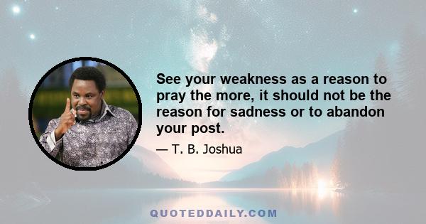 See your weakness as a reason to pray the more, it should not be the reason for sadness or to abandon your post.