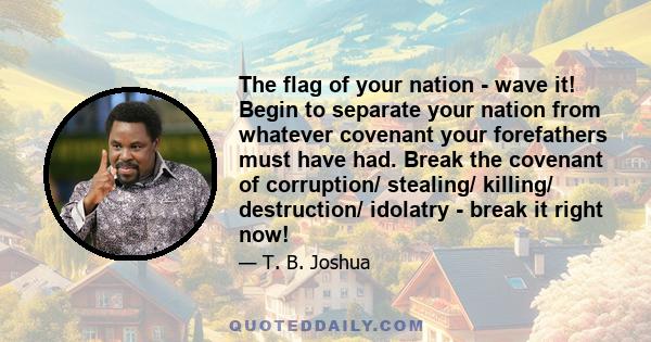 The flag of your nation - wave it! Begin to separate your nation from whatever covenant your forefathers must have had. Break the covenant of corruption/ stealing/ killing/ destruction/ idolatry - break it right now!