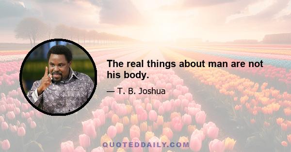 The real things about man are not his body.