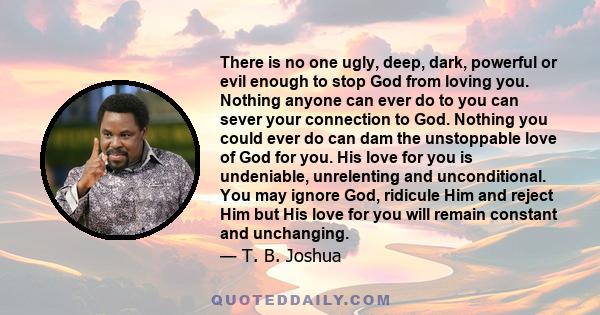 There is no one ugly, deep, dark, powerful or evil enough to stop God from loving you. Nothing anyone can ever do to you can sever your connection to God. Nothing you could ever do can dam the unstoppable love of God