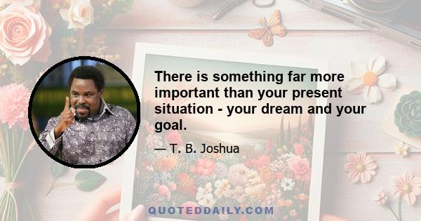 There is something far more important than your present situation - your dream and your goal.