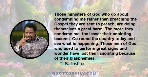 Those ministers of God who go about condemning me rather than preaching the Gospel they are sent to preach, are doing themselves a great harm. The more they condemn me, the lesser their anointing become. Go round the