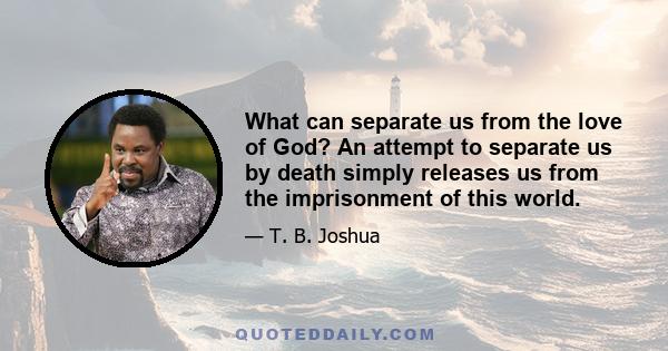 What can separate us from the love of God? An attempt to separate us by death simply releases us from the imprisonment of this world.