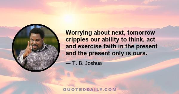 Worrying about next, tomorrow cripples our ability to think, act and exercise faith in the present and the present only is ours.