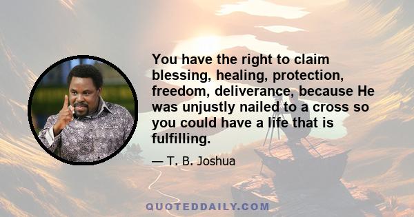 You have the right to claim blessing, healing, protection, freedom, deliverance, because He was unjustly nailed to a cross so you could have a life that is fulfilling.