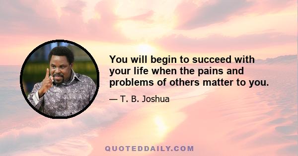 You will begin to succeed with your life when the pains and problems of others matter to you.