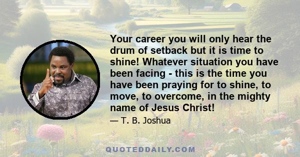 Your career you will only hear the drum of setback but it is time to shine! Whatever situation you have been facing - this is the time you have been praying for to shine, to move, to overcome, in the mighty name of