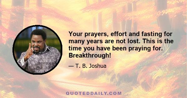 Your prayers, effort and fasting for many years are not lost. This is the time you have been praying for. Breakthrough!