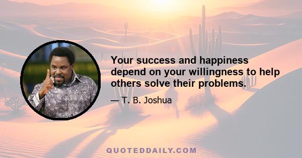 Your success and happiness depend on your willingness to help others solve their problems.