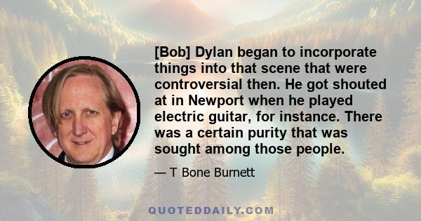 [Bob] Dylan began to incorporate things into that scene that were controversial then. He got shouted at in Newport when he played electric guitar, for instance. There was a certain purity that was sought among those