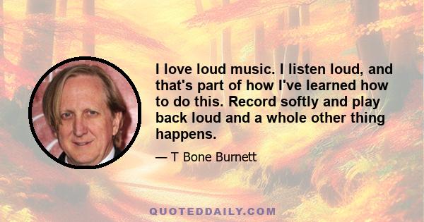 I love loud music. I listen loud, and that's part of how I've learned how to do this. Record softly and play back loud and a whole other thing happens.