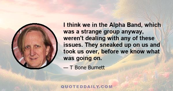 I think we in the Alpha Band, which was a strange group anyway, weren't dealing with any of these issues. They sneaked up on us and took us over, before we know what was going on.