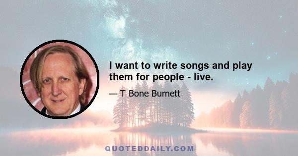 I want to write songs and play them for people - live.