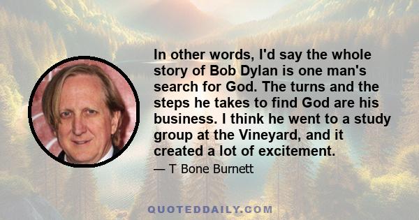 In other words, I'd say the whole story of Bob Dylan is one man's search for God. The turns and the steps he takes to find God are his business. I think he went to a study group at the Vineyard, and it created a lot of