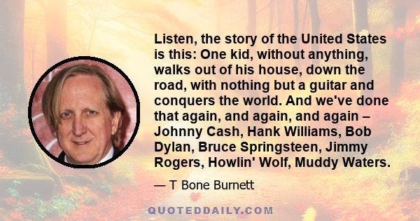 Listen, the story of the United States is this: One kid, without anything, walks out of his house, down the road, with nothing but a guitar and conquers the world. And we've done that again, and again, and again –