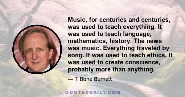 Music, for centuries and centuries, was used to teach everything. It was used to teach language, mathematics, history. The news was music. Everything traveled by song. It was used to teach ethics. It was used to create