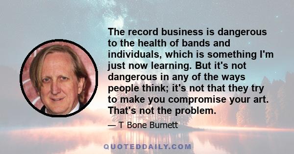 The record business is dangerous to the health of bands and individuals, which is something I'm just now learning. But it's not dangerous in any of the ways people think; it's not that they try to make you compromise