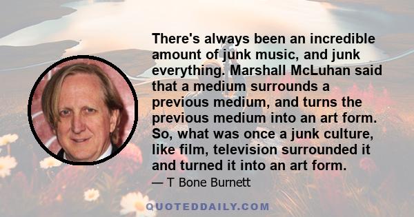 There's always been an incredible amount of junk music, and junk everything. Marshall McLuhan said that a medium surrounds a previous medium, and turns the previous medium into an art form. So, what was once a junk