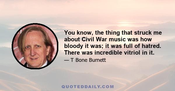 You know, the thing that struck me about Civil War music was how bloody it was; it was full of hatred. There was incredible vitriol in it.