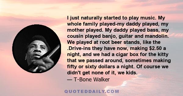 I just naturally started to play music. My whole family played-my daddy played, my mother played. My daddy played bass, my cousin played banjo, guitar and mandolin. We played at root beer stands, like the .Drive-ins