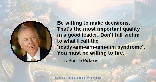 Be willing to make decisions. That's the most important quality in a good leader. Don't fall victim to what I call the 'ready-aim-aim-aim-aim syndrome'. You must be willing to fire.