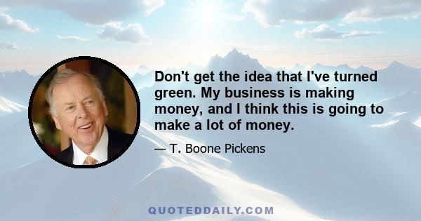 Don't get the idea that I've turned green. My business is making money, and I think this is going to make a lot of money.