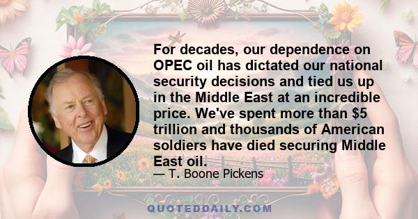 For decades, our dependence on OPEC oil has dictated our national security decisions and tied us up in the Middle East at an incredible price. We've spent more than $5 trillion and thousands of American soldiers have