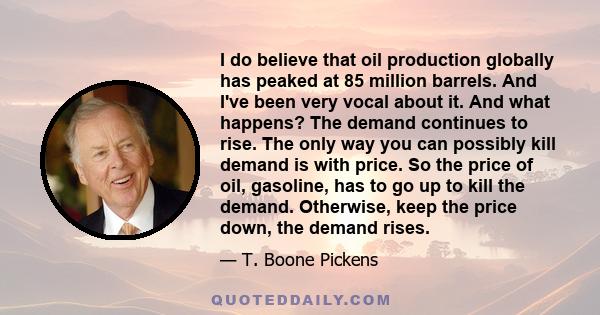 I do believe that oil production globally has peaked at 85 million barrels. And I've been very vocal about it. And what happens? The demand continues to rise. The only way you can possibly kill demand is with price. So