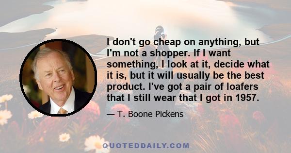 I don't go cheap on anything, but I'm not a shopper. If I want something, I look at it, decide what it is, but it will usually be the best product. I've got a pair of loafers that I still wear that I got in 1957.