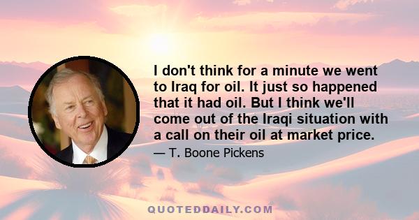 I don't think for a minute we went to Iraq for oil. It just so happened that it had oil. But I think we'll come out of the Iraqi situation with a call on their oil at market price.