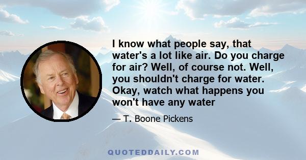 I know what people say, that water's a lot like air. Do you charge for air? Well, of course not. Well, you shouldn't charge for water. Okay, watch what happens you won't have any water