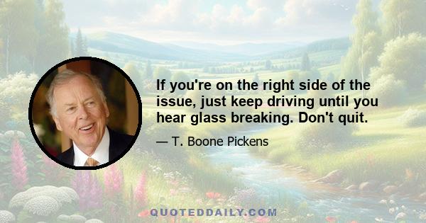 If you're on the right side of the issue, just keep driving until you hear glass breaking. Don't quit.