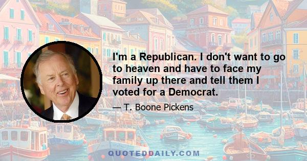 I'm a Republican. I don't want to go to heaven and have to face my family up there and tell them I voted for a Democrat.