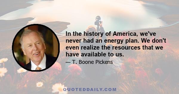 In the history of America, we've never had an energy plan. We don't even realize the resources that we have available to us.