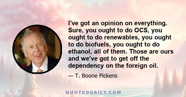 I've got an opinion on everything. Sure, you ought to do OCS, you ought to do renewables, you ought to do biofuels, you ought to do ethanol, all of them. Those are ours and we've got to get off the dependency on the