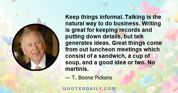 Keep things informal. Talking is the natural way to do business. Writing is great for keeping records and putting down details, but talk generates ideas. Great things come from out luncheon meetings which consist of a