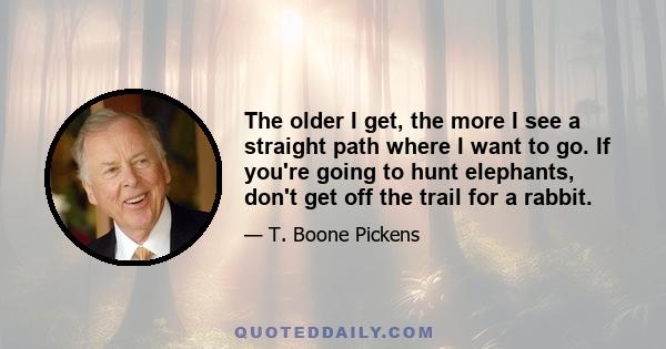 The older I get, the more I see a straight path where I want to go. If you're going to hunt elephants, don't get off the trail for a rabbit.