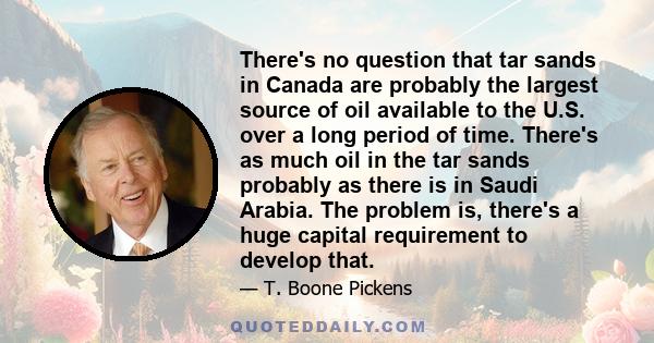 There's no question that tar sands in Canada are probably the largest source of oil available to the U.S. over a long period of time. There's as much oil in the tar sands probably as there is in Saudi Arabia. The