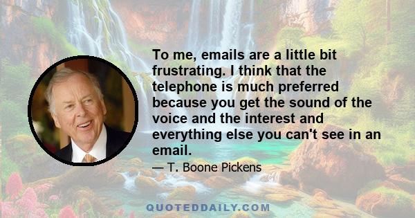 To me, emails are a little bit frustrating. I think that the telephone is much preferred because you get the sound of the voice and the interest and everything else you can't see in an email.