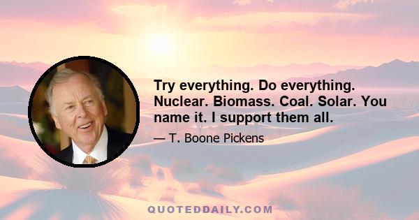 Try everything. Do everything. Nuclear. Biomass. Coal. Solar. You name it. I support them all.