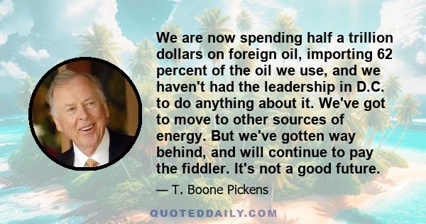 We are now spending half a trillion dollars on foreign oil, importing 62 percent of the oil we use, and we haven't had the leadership in D.C. to do anything about it. We've got to move to other sources of energy. But