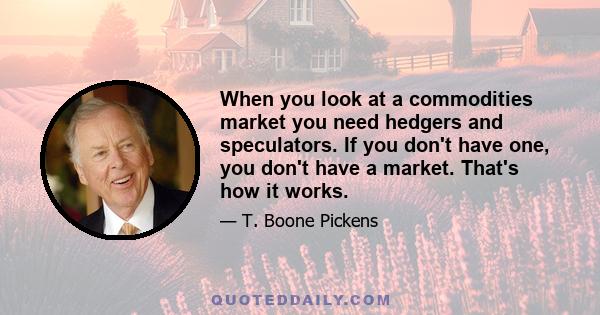 When you look at a commodities market you need hedgers and speculators. If you don't have one, you don't have a market. That's how it works.