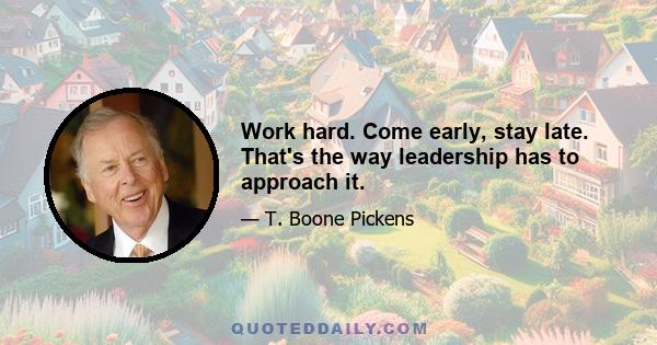 Work hard. Come early, stay late. That's the way leadership has to approach it.