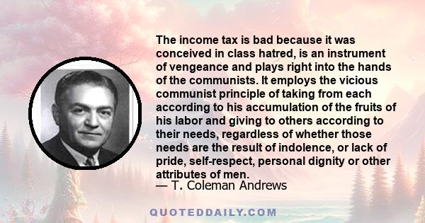 The income tax is bad because it was conceived in class hatred, is an instrument of vengeance and plays right into the hands of the communists. It employs the vicious communist principle of taking from each according to 